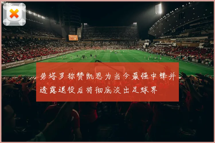 劳塔罗称赞凯恩为当今最强中锋并透露退役后将彻底淡出足球界