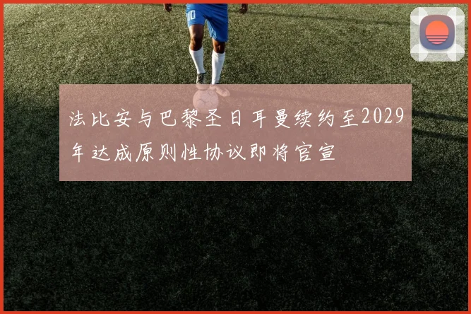 法比安与巴黎圣日耳曼续约至2029年达成原则性协议即将官宣