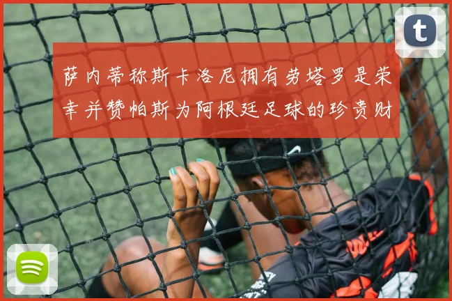 萨内蒂称斯卡洛尼拥有劳塔罗是荣幸并赞帕斯为阿根廷足球的珍贵财富