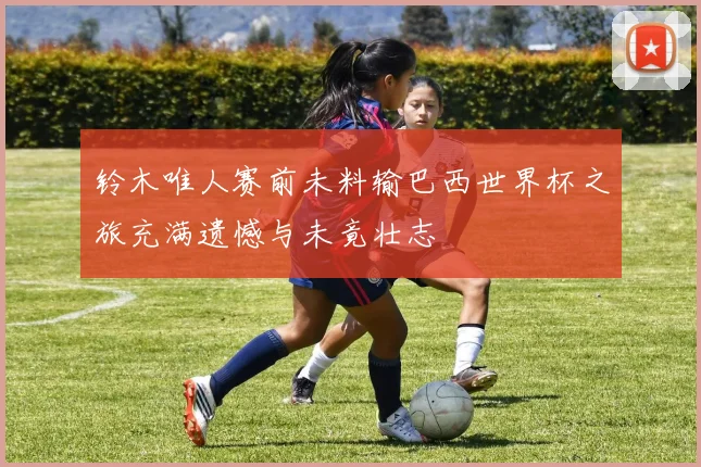 铃木唯人赛前未料输巴西世界杯之旅充满遗憾与未竟壮志