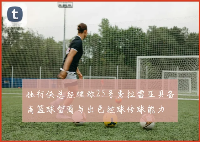 独行侠总经理称25号秀拉雷亚具备高篮球智商与出色控球传球能力