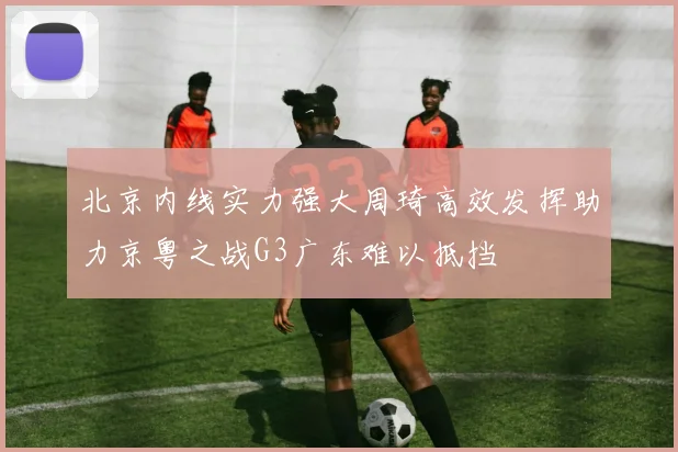 北京内线实力强大周琦高效发挥助力京粤之战G3广东难以抵挡
