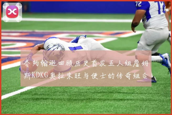 乔约翰逊回顾历史首发五人组詹姆斯KDKG奥拉朱旺与便士的传奇组合