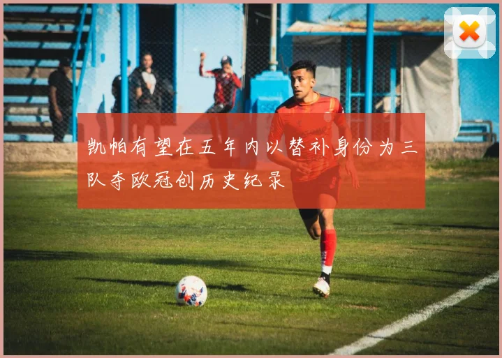 凯帕有望在五年内以替补身份为三队夺欧冠创历史纪录