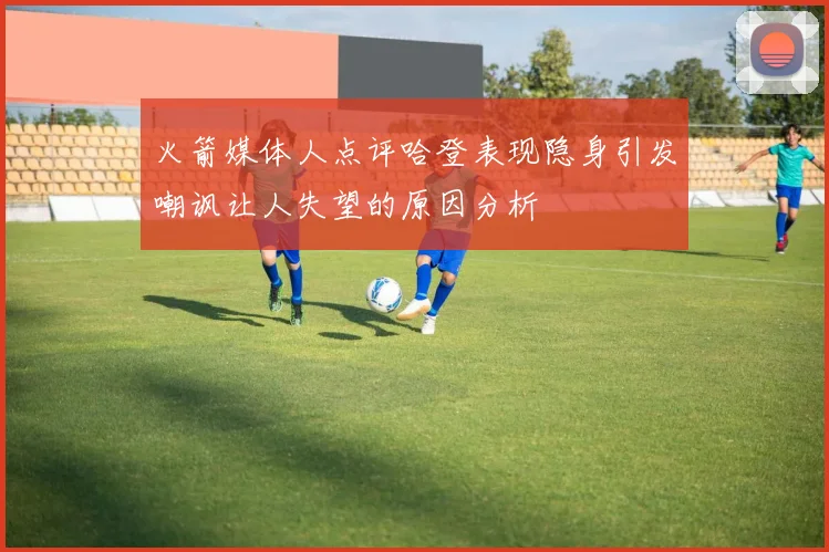 火箭媒体人点评哈登表现隐身引发嘲讽让人失望的原因分析