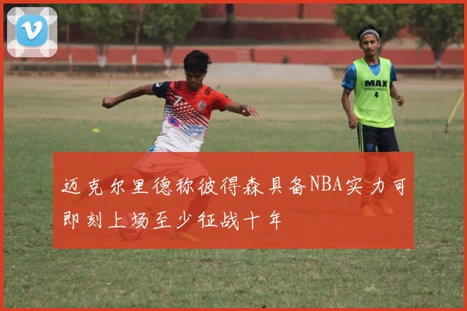 迈克尔里德称彼得森具备NBA实力可即刻上场至少征战十年