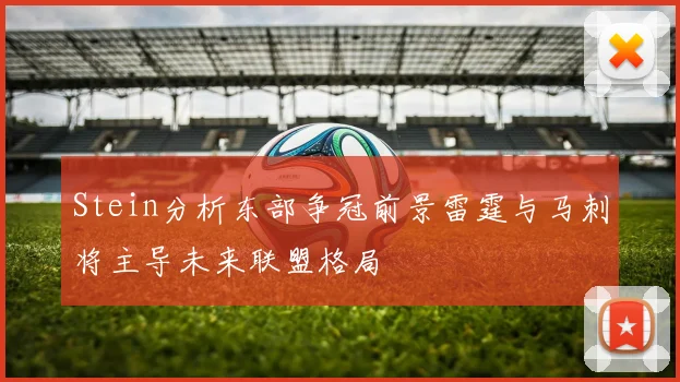 Stein分析东部争冠前景雷霆与马刺将主导未来联盟格局
