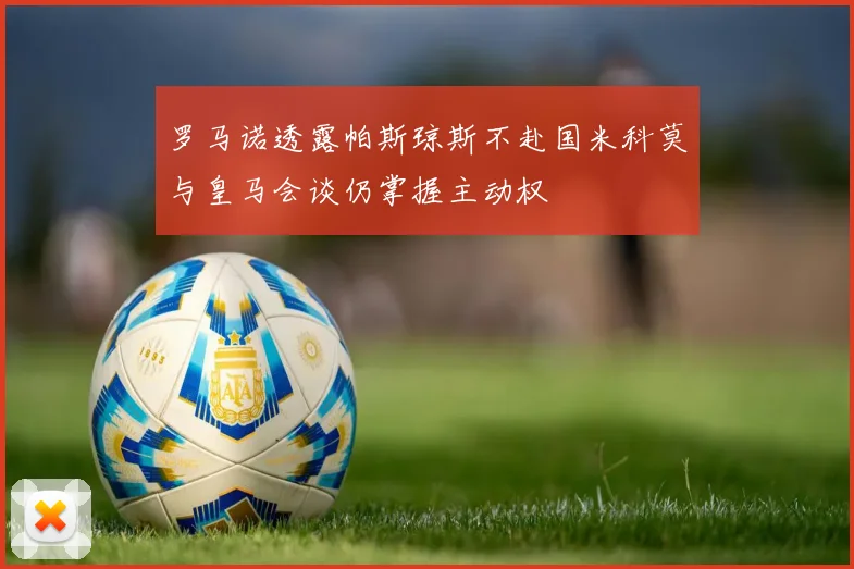 罗马诺透露帕斯琼斯不赴国米科莫与皇马会谈仍掌握主动权