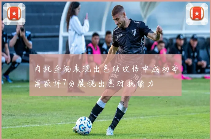 内托全场表现出色助攻传中成功率高获评7分展现出色对抗能力