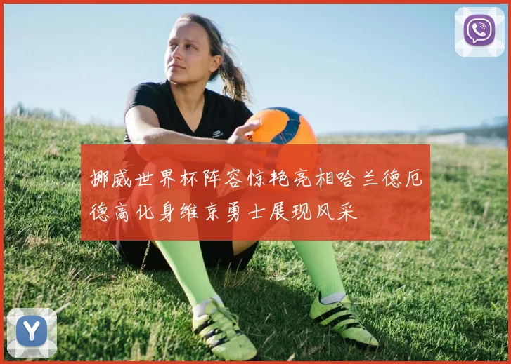挪威世界杯阵容惊艳亮相哈兰德厄德高化身维京勇士展现风采
