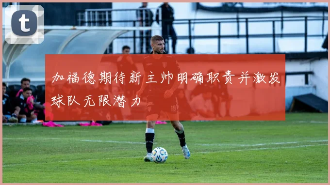 加福德期待新主帅明确职责并激发球队无限潜力