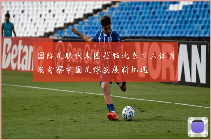 国际足联代表团莅临北京工人体育场考察中国足球发展新机遇