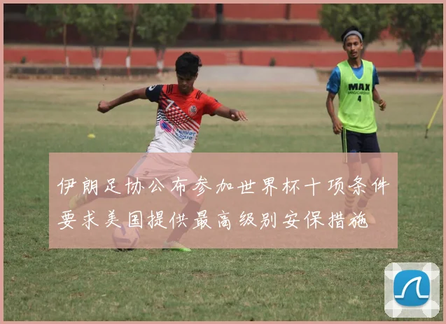 伊朗足协公布参加世界杯十项条件要求美国提供最高级别安保措施