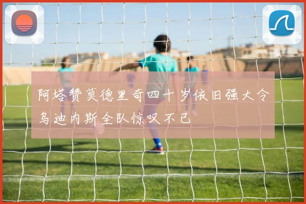 阿塔赞莫德里奇四十岁依旧强大令乌迪内斯全队惊叹不已